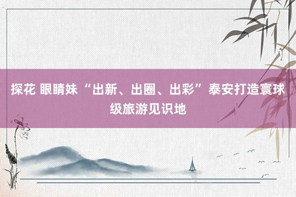 探花 眼睛妹 “出新、出圈、出彩” 泰安打造寰球级旅游见识地