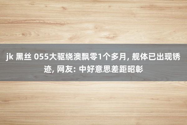 jk 黑丝 055大驱绕澳飘零1个多月, 舰体已出现锈迹, 网友: 中好意思差距昭彰