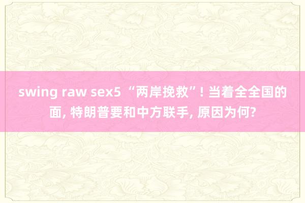 swing raw sex5 “两岸挽救”! 当着全全国的面, 特朗普要和中方联手, 原因为何?