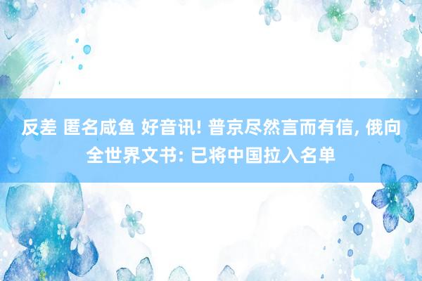 反差 匿名咸鱼 好音讯! 普京尽然言而有信, 俄向全世界文书: 已将中国拉入名单
