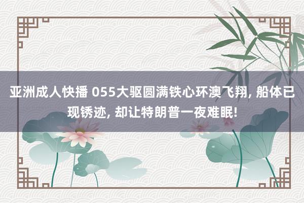亚洲成人快播 055大驱圆满铁心环澳飞翔, 船体已现锈迹, 却让特朗普一夜难眠!