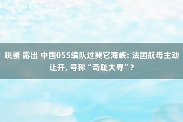 跳蛋 露出 中国055编队过巽它海峡: 法国航母主动让开, 号称“奇耻大辱”?