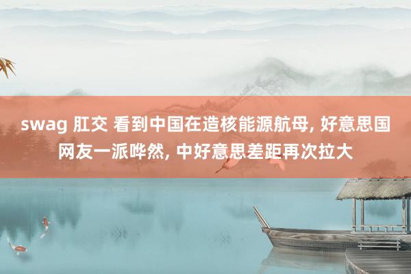 swag 肛交 看到中国在造核能源航母, 好意思国网友一派哗然, 中好意思差距再次拉大