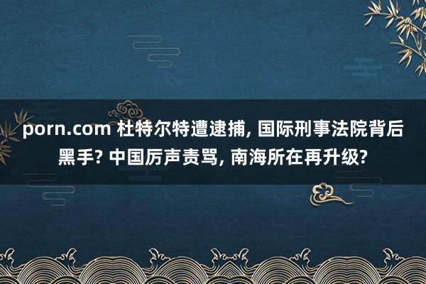 porn.com 杜特尔特遭逮捕, 国际刑事法院背后黑手? 中国厉声责骂, 南海所在再升级?