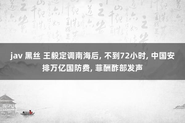 jav 黑丝 王毅定调南海后, 不到72小时, 中国安排万亿国防费, 菲酬酢部发声