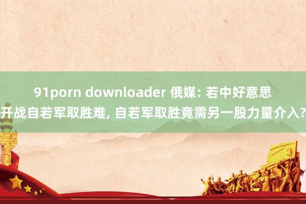 91porn downloader 俄媒: 若中好意思开战自若军取胜难, 自若军取胜竟需另一股力量介入?