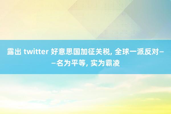 露出 twitter 好意思国加征关税, 全球一派反对——名为平等, 实为霸凌