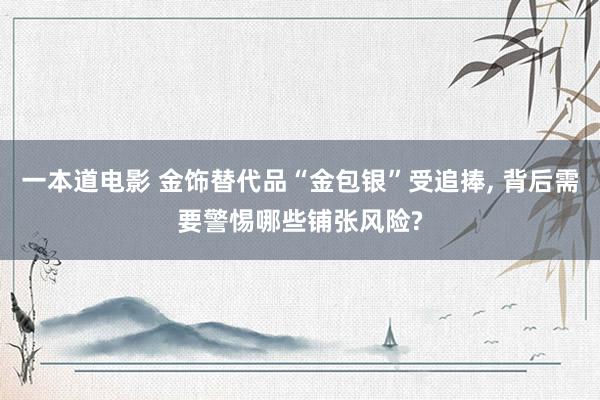 一本道电影 金饰替代品“金包银”受追捧, 背后需要警惕哪些铺张风险?