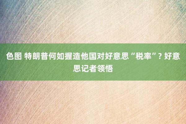 色图 特朗普何如握造他国对好意思“税率”? 好意思记者领悟