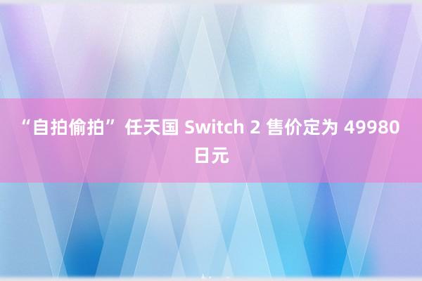 “自拍偷拍” 任天国 Switch 2 售价定为 49980 日元