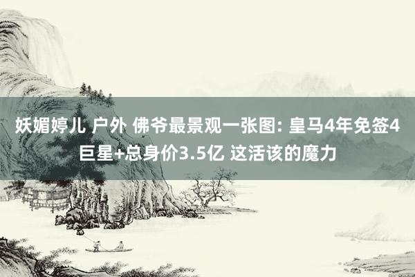 妖媚婷儿 户外 佛爷最景观一张图: 皇马4年免签4巨星+总身价3.5亿 这活该的魔力