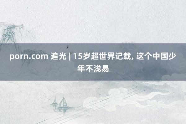 porn.com 追光 | 15岁超世界记载, 这个中国少年不浅易