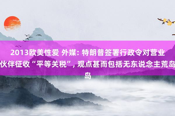 2013欧美性爱 外媒: 特朗普签署行政令对营业伙伴征收“平等关税”, 观点甚而包括无东说念主荒岛