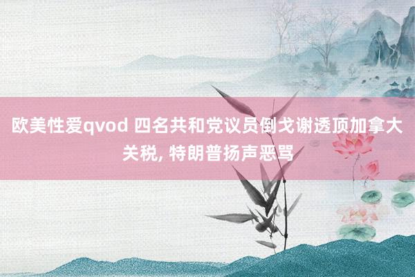 欧美性爱qvod 四名共和党议员倒戈谢透顶加拿大关税, 特朗普扬声恶骂