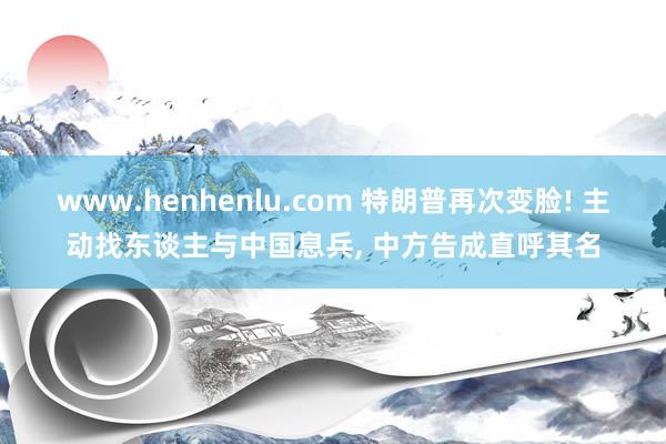 www.henhenlu.com 特朗普再次变脸! 主动找东谈主与中国息兵, 中方告成直呼其名
