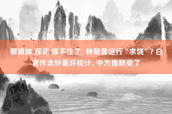 眼镜妹 探花 撑不住了, 特朗普运行“求饶”? 白宫作念好最坏狡计, 中方措辞变了
