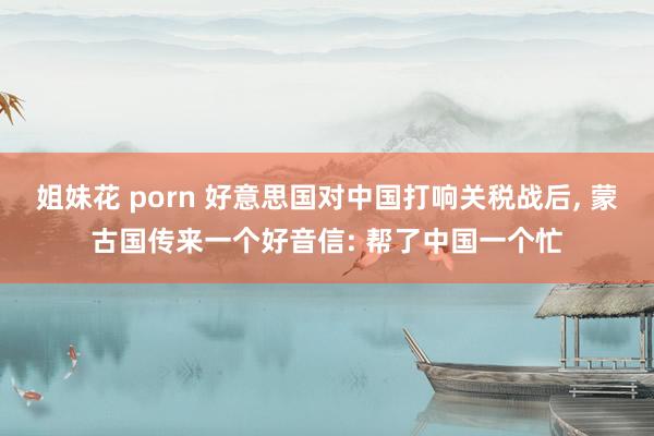 姐妹花 porn 好意思国对中国打响关税战后, 蒙古国传来一个好音信: 帮了中国一个忙