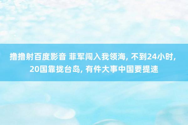 撸撸射百度影音 菲军闯入我领海, 不到24小时, 20国靠拢台岛, 有件大事中国要提速