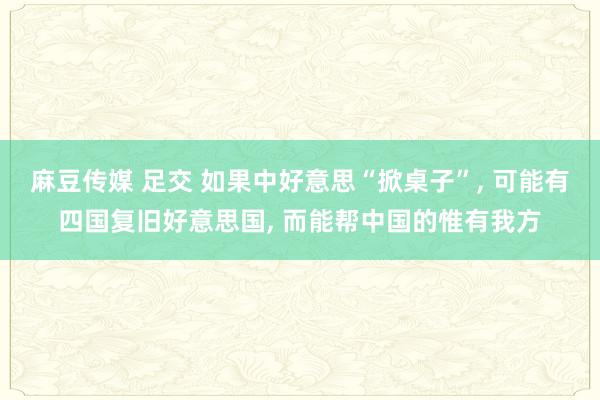 麻豆传媒 足交 如果中好意思“掀桌子”, 可能有四国复旧好意思国, 而能帮中国的惟有我方