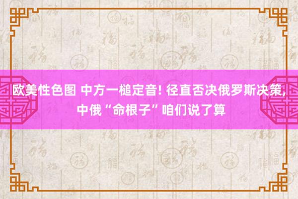 欧美性色图 中方一槌定音! 径直否决俄罗斯决策, 中俄“命根子”咱们说了算