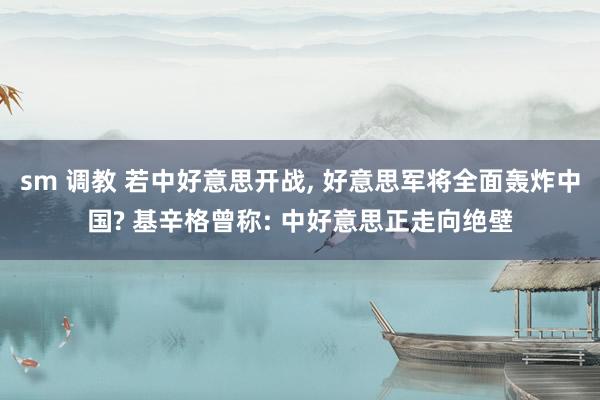 sm 调教 若中好意思开战, 好意思军将全面轰炸中国? 基辛格曾称: 中好意思正走向绝壁