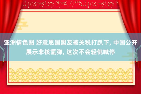 亚洲情色图 好意思国盟友被关税打趴下, 中国公开展示非核氢弹, 这次不会轻佻喊停