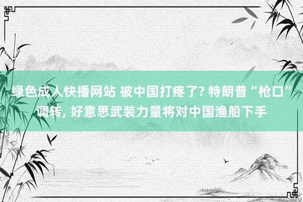 绿色成人快播网站 被中国打疼了? 特朗普“枪口”调转, 好意思武装力量将对中国渔船下手