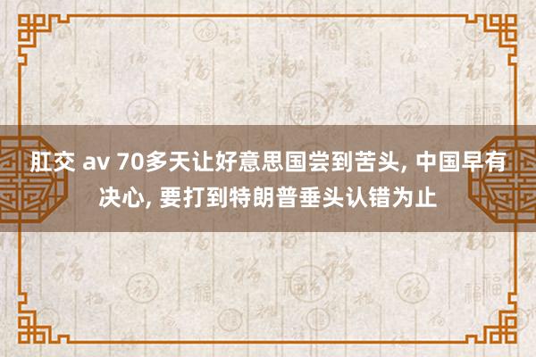 肛交 av 70多天让好意思国尝到苦头, 中国早有决心, 要打到特朗普垂头认错为止