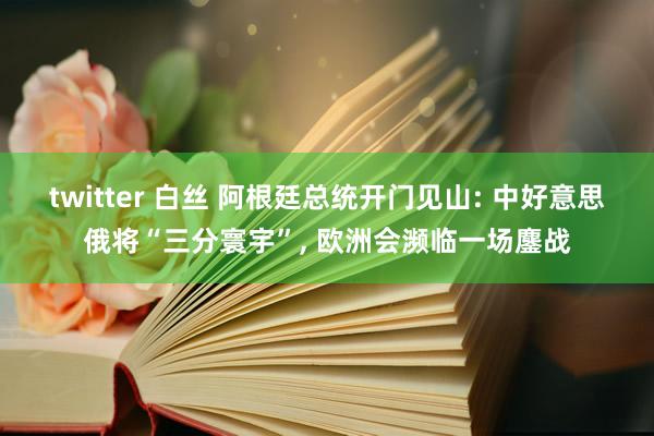 twitter 白丝 阿根廷总统开门见山: 中好意思俄将“三分寰宇”, 欧洲会濒临一场鏖战