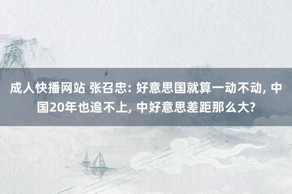 成人快播网站 张召忠: 好意思国就算一动不动, 中国20年也追不上, 中好意思差距那么大?