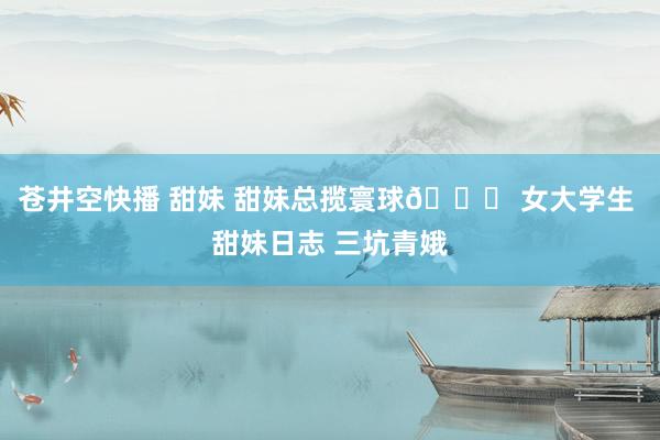 苍井空快播 甜妹 甜妹总揽寰球🎀 女大学生 甜妹日志 三坑青娥