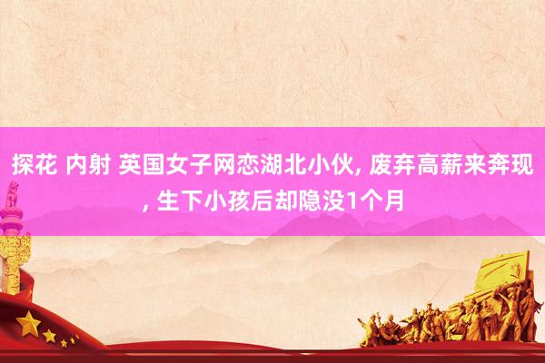探花 内射 英国女子网恋湖北小伙, 废弃高薪来奔现, 生下小孩后却隐没1个月