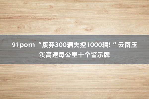 91porn “废弃300辆失控1000辆! ”云南玉溪高速每公里十个警示牌