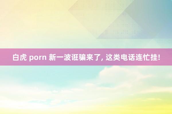 白虎 porn 新一波诳骗来了, 这类电话连忙挂!