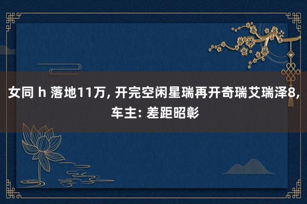 女同 h 落地11万, 开完空闲星瑞再开奇瑞艾瑞泽8, 车主: 差距昭彰