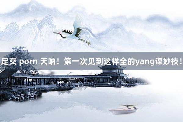 足交 porn 天呐！第一次见到这样全的yang谋妙技！