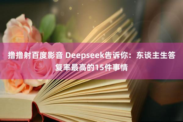 撸撸射百度影音 Deepseek告诉你：东谈主生答复率最高的15件事情
