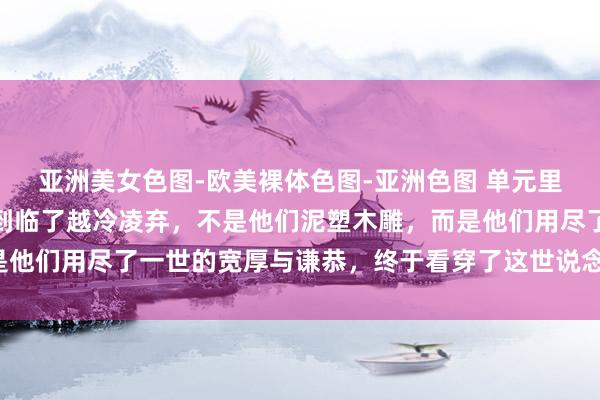 亚洲美女色图-欧美裸体色图-亚洲色图 单元里，越蔼然的东说念主，到临了越冷凌弃，不是他们泥塑木雕，而是他们用尽了一世的宽厚与谦恭，终于看穿了这世说念的凉薄与极度。