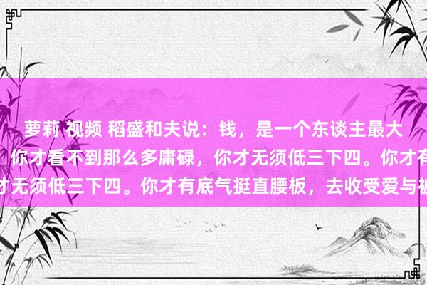 萝莉 视频 稻盛和夫说：钱，是一个东谈主最大的底气。唯有经济寂然，你才看不到那么多庸碌，你才无须低三下四。你才有底气挺直腰板，去收受爱与被爱