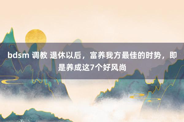 bdsm 调教 退休以后，富养我方最佳的时势，即是养成这7个好风尚