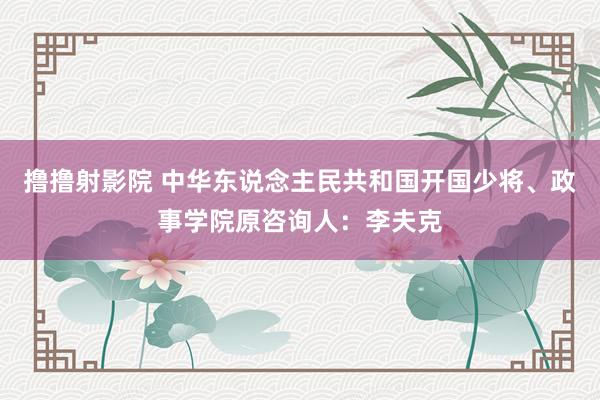 撸撸射影院 中华东说念主民共和国开国少将、政事学院原咨询人：李夫克