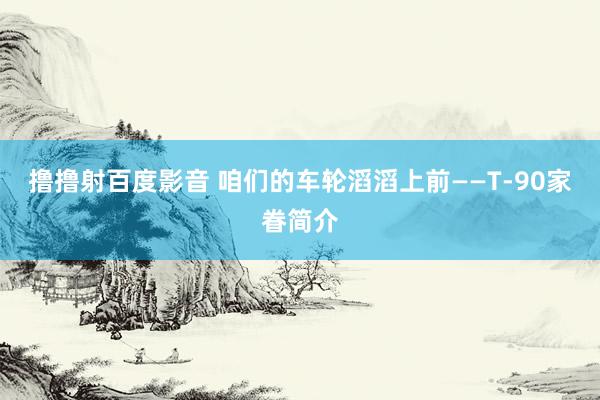 撸撸射百度影音 咱们的车轮滔滔上前——T-90家眷简介