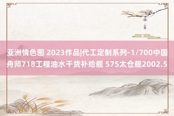 亚洲情色图 2023作品|代工定制系列-1/700中国舟师718工程油水干货补给舰 575太仓舰2002.5