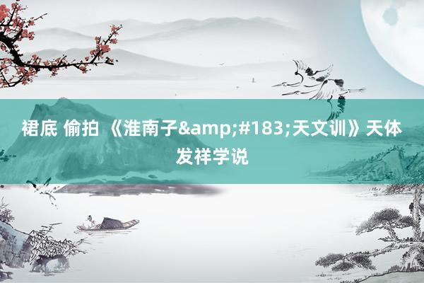 裙底 偷拍 《淮南子&#183;天文训》天体发祥学说