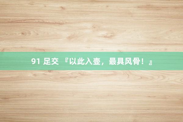 91 足交 『以此入壶，最具风骨！』
