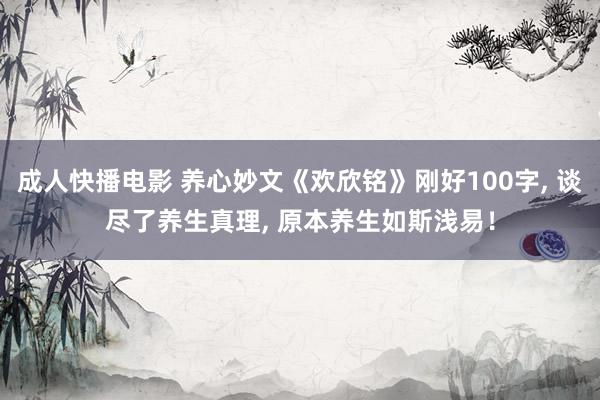 成人快播电影 养心妙文《欢欣铭》刚好100字, 谈尽了养生真理, 原本养生如斯浅易！