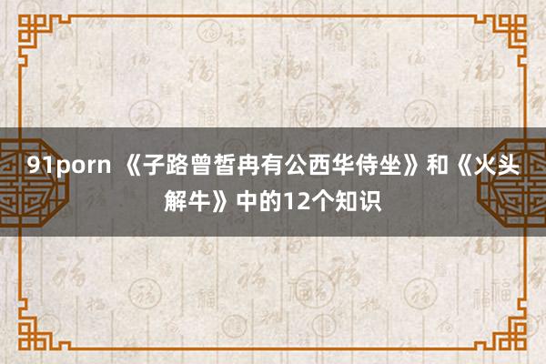 91porn 《子路曾皙冉有公西华侍坐》和《火头解牛》中的12个知识