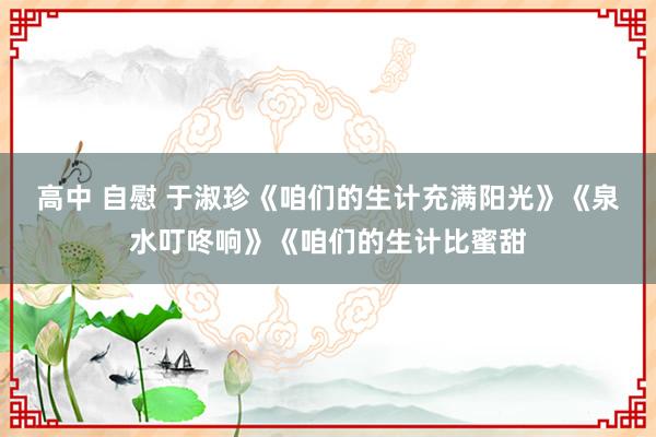 高中 自慰 于淑珍《咱们的生计充满阳光》《泉水叮咚响》《咱们的生计比蜜甜