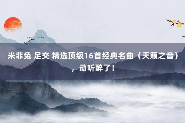 米菲兔 足交 精选顶级16首经典名曲（天籁之音），动听醉了！