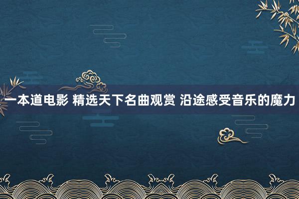 一本道电影 精选天下名曲观赏 沿途感受音乐的魔力